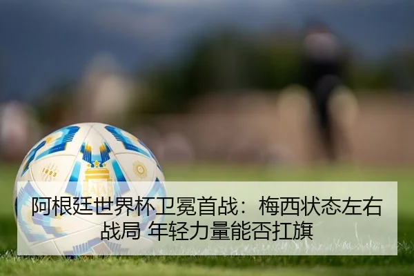 阿根廷世界杯卫冕首战：梅西状态左右战局 年轻力量能否扛旗