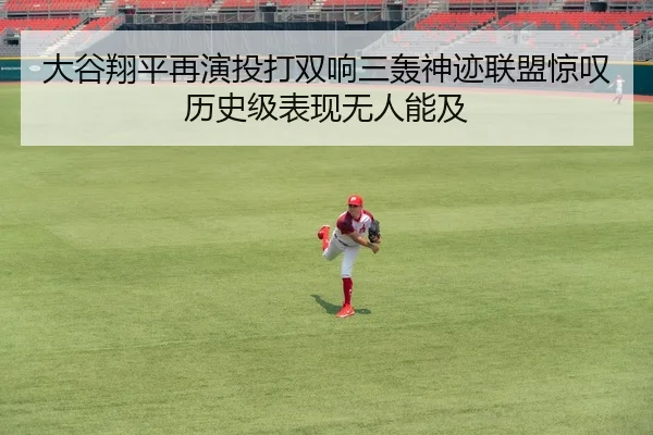 大谷翔平再演投打双响三轰神迹联盟惊叹历史级表现无人能及