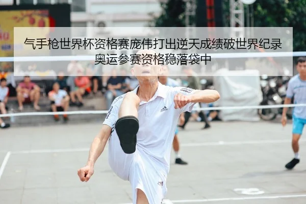 气手枪世界杯资格赛庞伟打出逆天成绩破世界纪录 奥运参赛资格稳落袋中