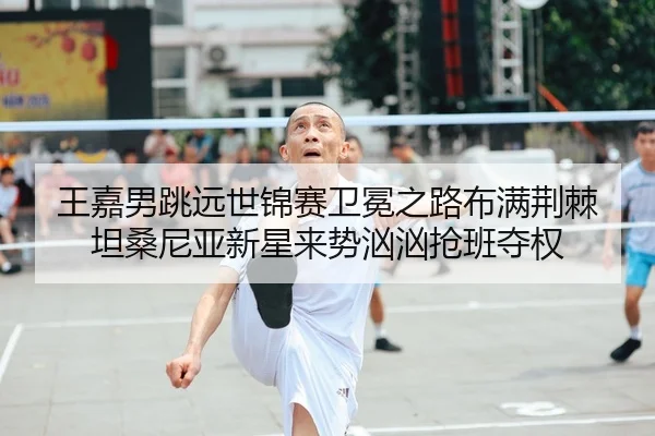 王嘉男跳远世锦赛卫冕之路布满荆棘 坦桑尼亚新星来势汹汹抢班夺权