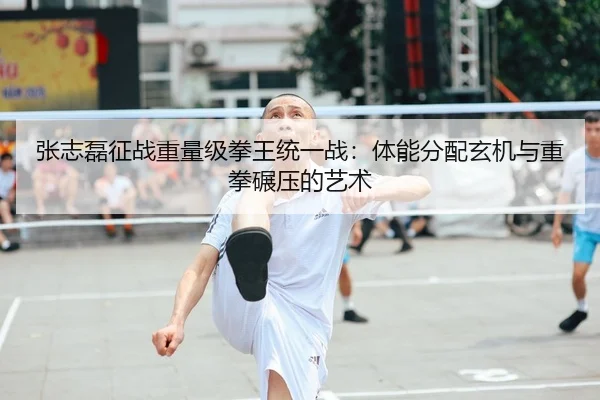 张志磊征战重量级拳王统一战：体能分配玄机与重拳碾压的艺术