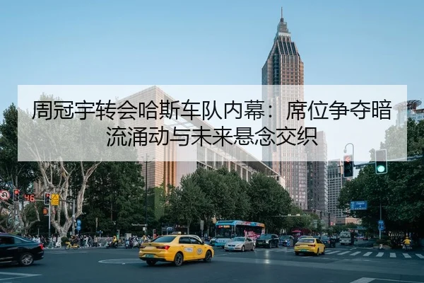周冠宇转会哈斯车队内幕：席位争夺暗流涌动与未来悬念交织