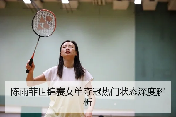 陈雨菲世锦赛女单夺冠热门状态深度解析