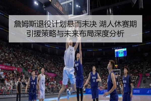 詹姆斯退役计划悬而未决 湖人休赛期引援策略与未来布局深度分析