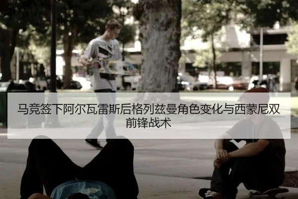 马竞签下阿尔瓦雷斯后格列兹曼角色变化与西蒙尼双前锋战术